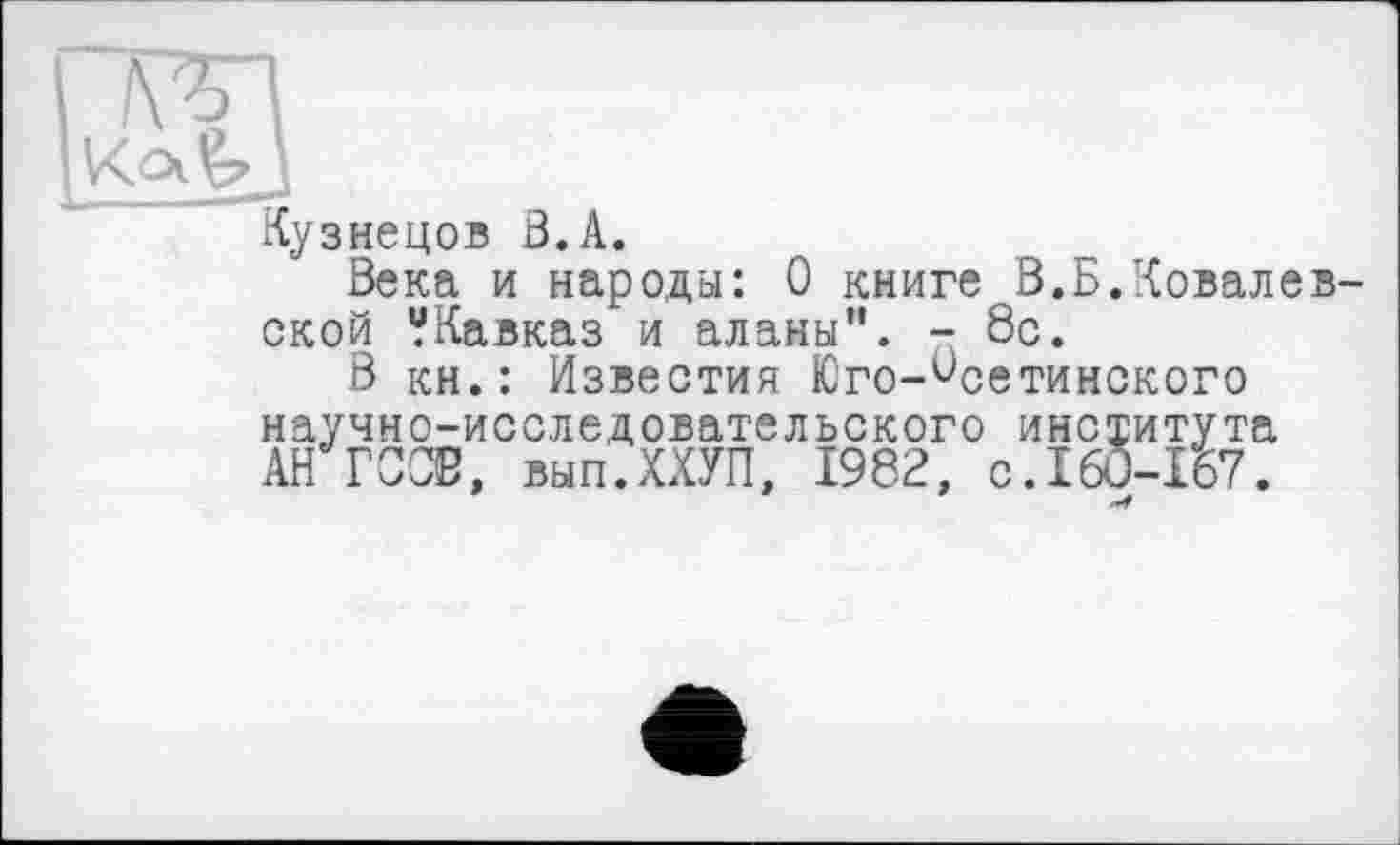 ﻿Œg
А.узнецов В. A.
Века и народы: 0 книге В.Б.Ковалевской “Кавказ и аланы". - 8с.
В кн.: Известия Юго-Осетинского
научно-исследовательского института АН ГОСВ, вып.ХХУП, 1982, C.I6Û-I57.